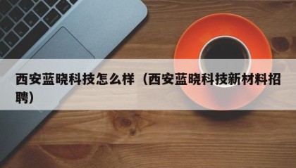 西安蓝晓科技怎么样（西安蓝晓科技新材料招聘）