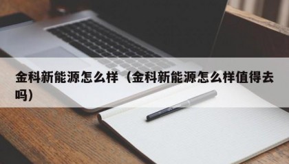 金科新能源怎么样（金科新能源怎么样值得去吗）
